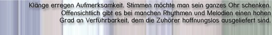 [Klänge erregen Aufmerksamkeit. Stimmen möchte man sein ganzes Ohr schenken. Offensichtlich gibt es bei manchen Rhythmen und Melodien einen hohen Grad an Verführbarkeit, dem die Zuhörer hoffnungslos ausgeliefert sind. ]